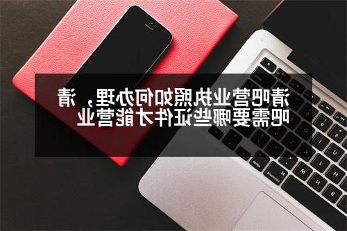 清吧营业执照如何办理，清吧需要哪些证件才能营业